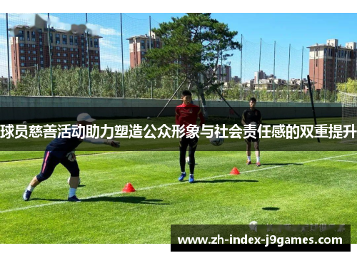 球员慈善活动助力塑造公众形象与社会责任感的双重提升 球员慈善活动助力塑造公众形象与社会责任感的双重提升