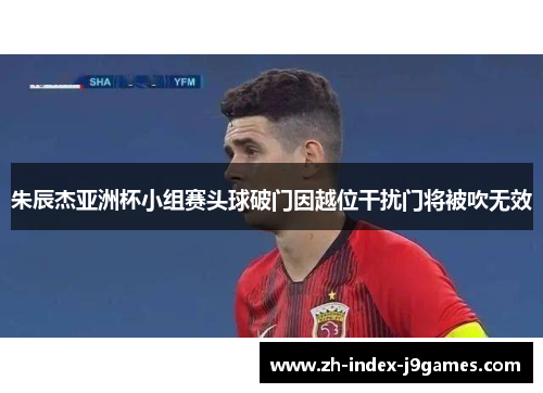 朱辰杰亚洲杯小组赛头球破门因越位干扰门将被吹无效 朱辰杰亚洲杯小组赛头球破门因越位干扰门将被吹无效