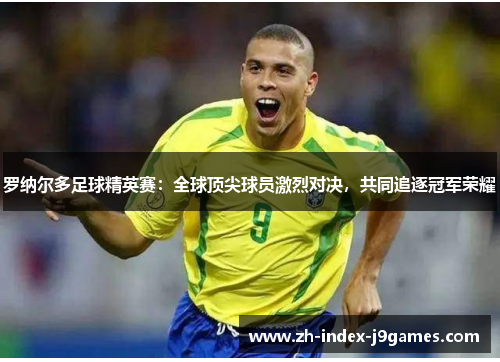 罗纳尔多足球精英赛：全球顶尖球员激烈对决，共同追逐冠军荣耀