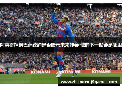 阿劳霍拒绝巴萨续约是否暗示未来转会 他的下一站会是哪里