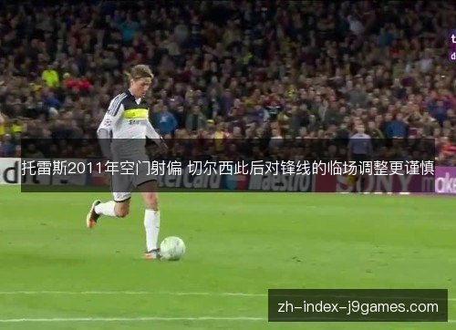 托雷斯2011年空门射偏 切尔西此后对锋线的临场调整更谨慎 托雷斯2011年空门射偏 切尔西此后对锋线的临场调整更谨慎